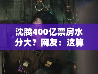 沈腾400亿票房水分大?网友:这算盘打得我在火星都听见了! 沈腾400亿票房水分大?网友:这算盘打得我在火星都听见了!
