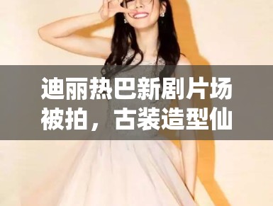 迪丽热巴新剧片场被拍,古装造型仙气飘飘引路人围观 迪丽热巴新剧片场被拍,古装造型仙气飘飘引路人围观