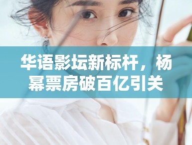 华语影坛新标杆，杨幂票房破百亿引关注