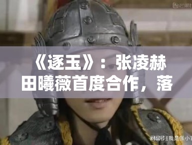 《逐玉》:张凌赫田曦薇首度合作,落难侯爷与屠户女的乱世契约引发关注 《逐玉》:张凌赫田曦薇首度合作,落难侯爷与屠户女的乱世契约引发关注