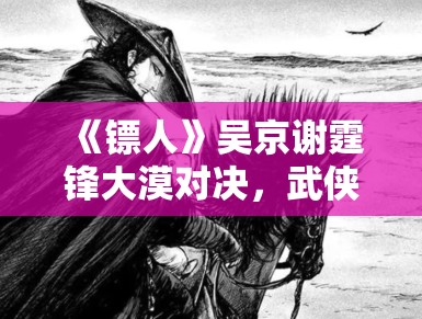 《镖人》吴京谢霆锋大漠对决,武侠新篇章震撼来袭 《镖人》吴京谢霆锋大漠对决,武侠新篇章震撼来袭
