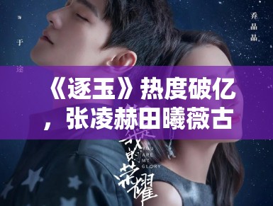 《逐玉》热度破亿,张凌赫田曦薇古装CP引热议 《逐玉》热度破亿,张凌赫田曦薇古装CP引热议
